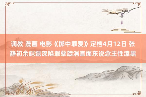 调教 漫画 电影《掷中罪爱》定档4月12日 张静初余皑磊深陷罪孽旋涡直面东说念主性漆黑