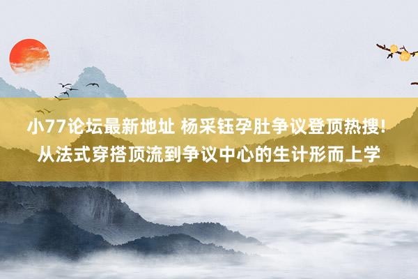 小77论坛最新地址 杨采钰孕肚争议登顶热搜! 从法式穿搭顶流到争议中心的生计形而上学