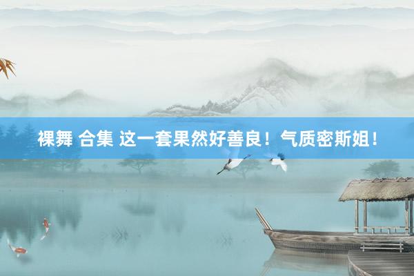 裸舞 合集 这一套果然好善良！气质密斯姐！
