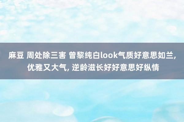 麻豆 周处除三害 曾黎纯白look气质好意思如兰, 优雅又大气, 逆龄滋长好好意思好纵情