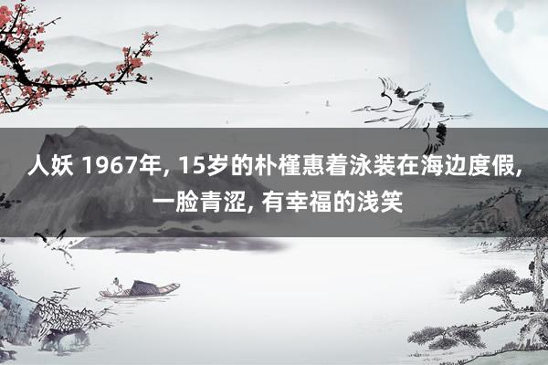 人妖 1967年, 15岁的朴槿惠着泳装在海边度假, 一脸青涩, 有幸福的浅笑