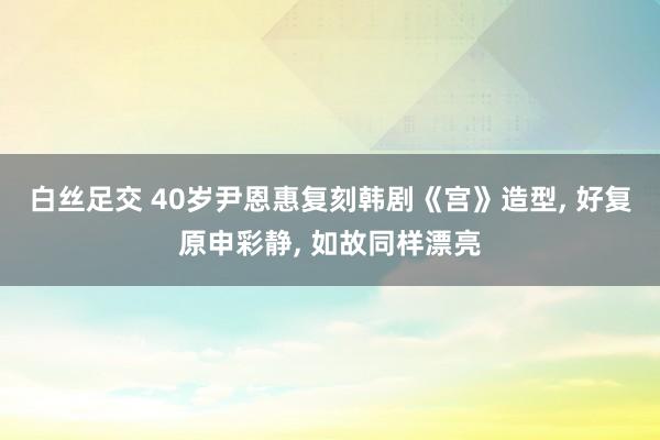 白丝足交 40岁尹恩惠复刻韩剧《宫》造型, 好复原申彩静, 如故同样漂亮