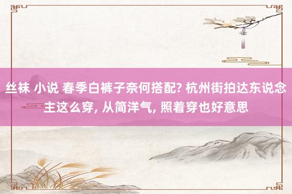丝袜 小说 春季白裤子奈何搭配? 杭州街拍达东说念主这么穿, 从简洋气, 照着穿也好意思
