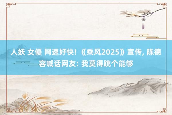 人妖 女優 网速好快! 《乘风2025》宣传, 陈德容喊话网友: 我莫得跳个能够