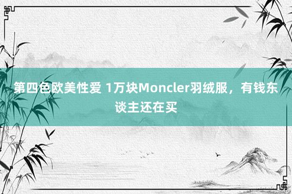 第四色欧美性爱 1万块Moncler羽绒服，有钱东谈主还在买