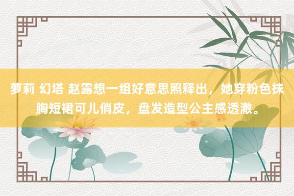 萝莉 幻塔 赵露想一组好意思照释出，她穿粉色抹胸短裙可儿俏皮，盘发造型公主感透澈。