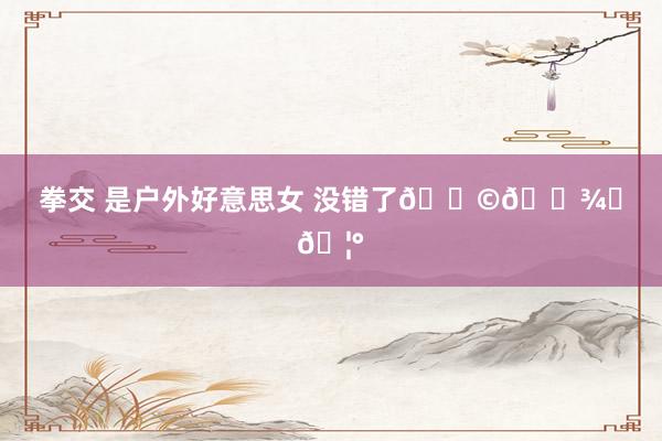 拳交 是户外好意思女 没错了👩🏾‍🦰