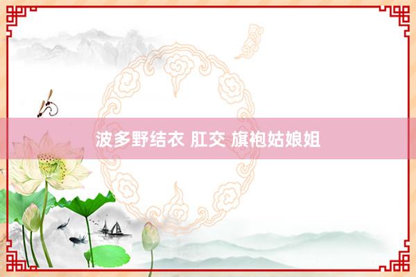 波多野结衣 肛交 旗袍姑娘姐