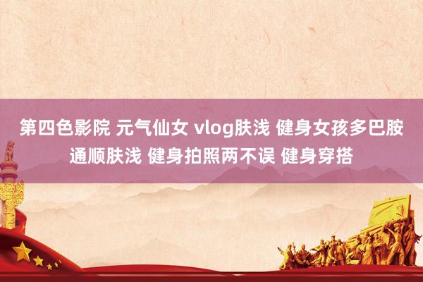 第四色影院 元气仙女 vlog肤浅 健身女孩多巴胺通顺肤浅 健身拍照两不误 健身穿搭