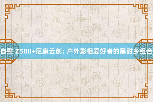 自慰 Z50II+尼康云创: 户外影相爱好者的黑甜乡组合