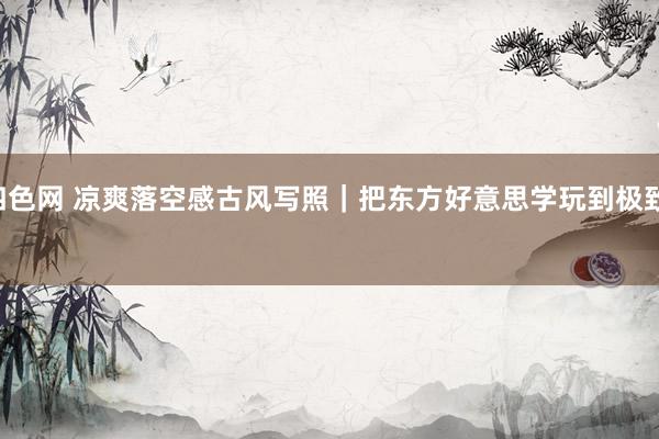 第四色网 凉爽落空感古风写照｜把东方好意思学玩到极致。﻿ ﻿﻿ ﻿﻿ ﻿