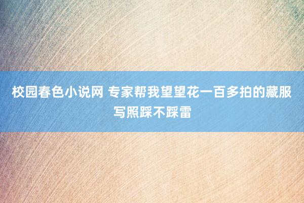 校园春色小说网 专家帮我望望花一百多拍的藏服写照踩不踩雷