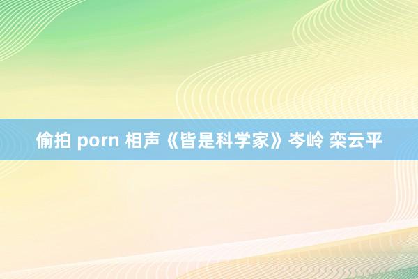 偷拍 porn 相声《皆是科学家》岑岭 栾云平