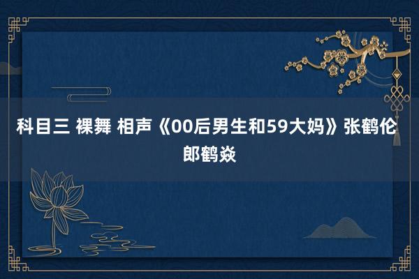科目三 裸舞 相声《00后男生和59大妈》张鹤伦 郎鹤焱