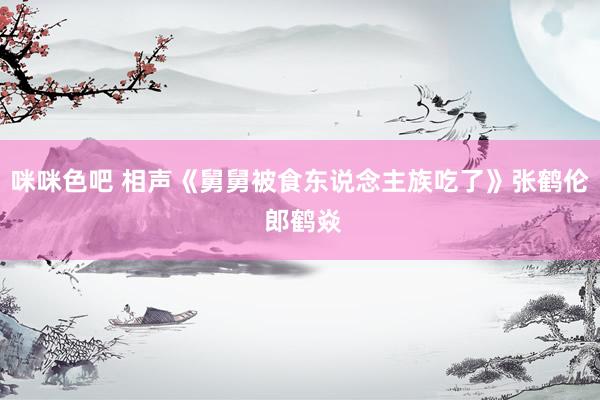 咪咪色吧 相声《舅舅被食东说念主族吃了》张鹤伦 郎鹤焱