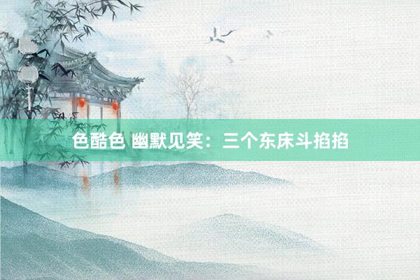 色酷色 幽默见笑：三个东床斗掐掐