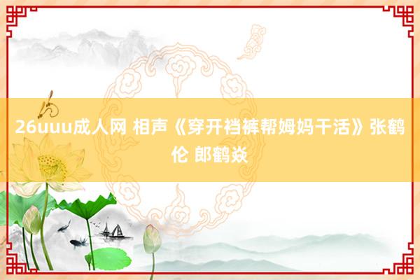 26uuu成人网 相声《穿开裆裤帮姆妈干活》张鹤伦 郎鹤焱