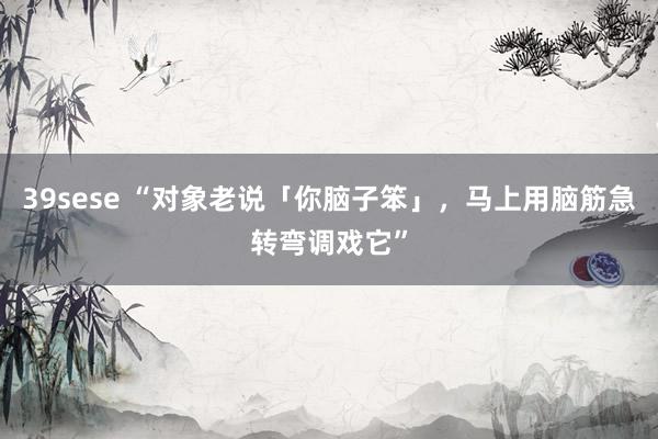 39sese “对象老说「你脑子笨」，马上用脑筋急转弯调戏它”