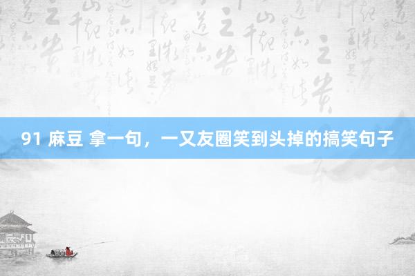 91 麻豆 拿一句，一又友圈笑到头掉的搞笑句子