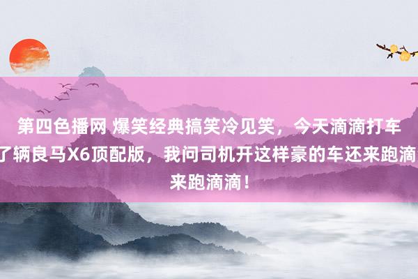 第四色播网 爆笑经典搞笑冷见笑，今天滴滴打车来了辆良马X6顶配版，我问司机开这样豪的车还来跑滴滴！