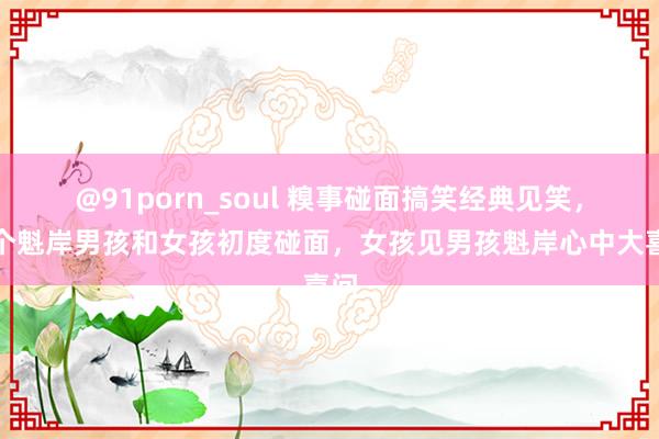 @91porn_soul 糗事碰面搞笑经典见笑，一个魁岸男孩和女孩初度碰面，女孩见男孩魁岸心中大喜问