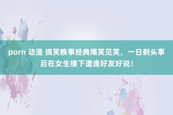 porn 动漫 搞笑糗事经典爆笑见笑，一日剃头事后在女生楼下遭逢好友好说！