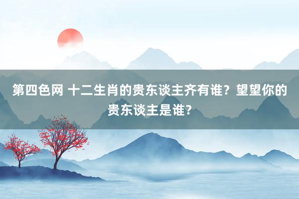 第四色网 十二生肖的贵东谈主齐有谁？望望你的贵东谈主是谁？
