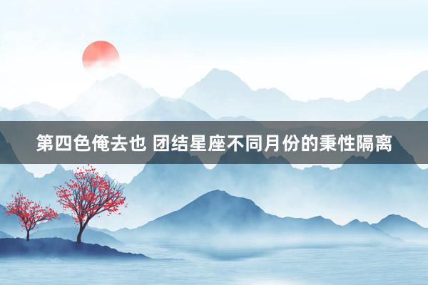 第四色俺去也 团结星座不同月份的秉性隔离