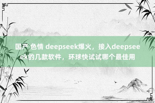 国产 色情 deepseek爆火，接入deepseeek的几款软件，环球快试试哪个最佳用