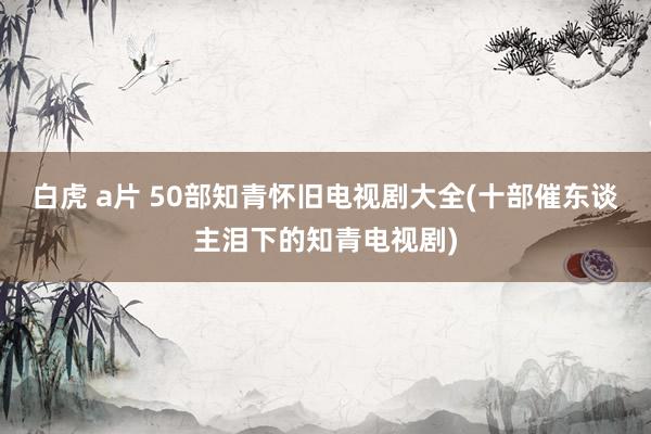 白虎 a片 50部知青怀旧电视剧大全(十部催东谈主泪下的知青电视剧)