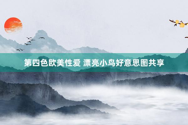 第四色欧美性爱 漂亮小鸟好意思图共享