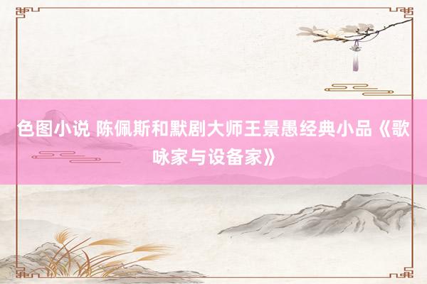 色图小说 陈佩斯和默剧大师王景愚经典小品《歌咏家与设备家》