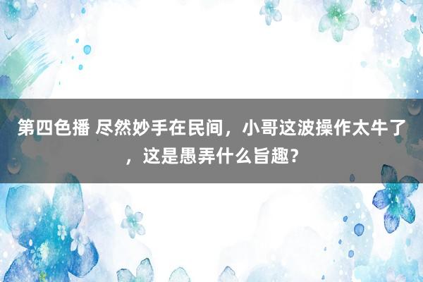 第四色播 尽然妙手在民间，小哥这波操作太牛了，这是愚弄什么旨趣？