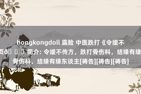 hongkongdoll 露脸 中医跌打《令嫒不传方》📖页数: 70页🆕简介: 令嫒不传方，跌打骨伤科，结缘有缘东谈主[祷告][祷告][祷告]