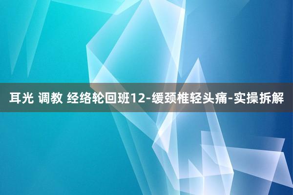 耳光 调教 经络轮回班12-缓颈椎轻头痛-实操拆解