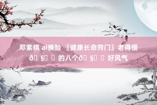 邓紫棋 ai换脸 〖健康长命窍门〗老得慢🧙‍的八个🧝‍好风气