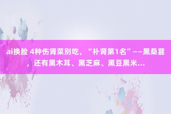 ai换脸 4种伤肾菜别吃，“补肾第1名”——黑桑葚，还有黑木耳、黑芝麻、黑豆黑米...