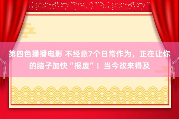 第四色播播电影 不经意7个日常作为，正在让你的脑子加快“报废”！当今改来得及