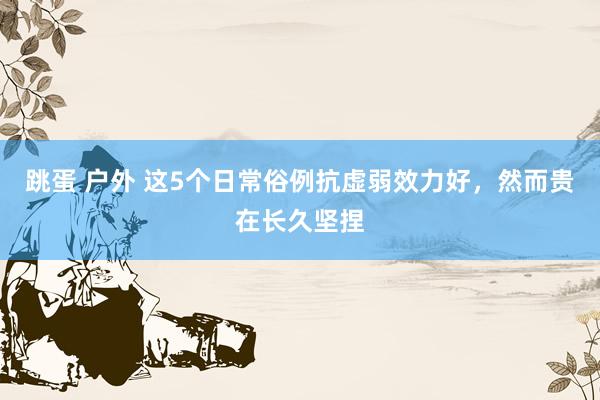 跳蛋 户外 这5个日常俗例抗虚弱效力好，然而贵在长久坚捏