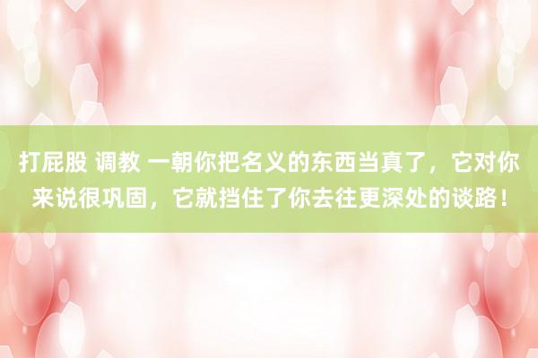 打屁股 调教 一朝你把名义的东西当真了，它对你来说很巩固，它就挡住了你去往更深处的谈路！