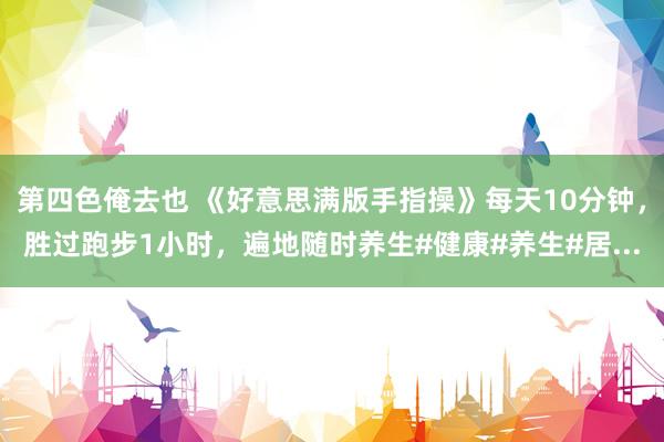 第四色俺去也 《好意思满版手指操》每天10分钟，胜过跑步1小时，遍地随时养生#健康#养生#居...