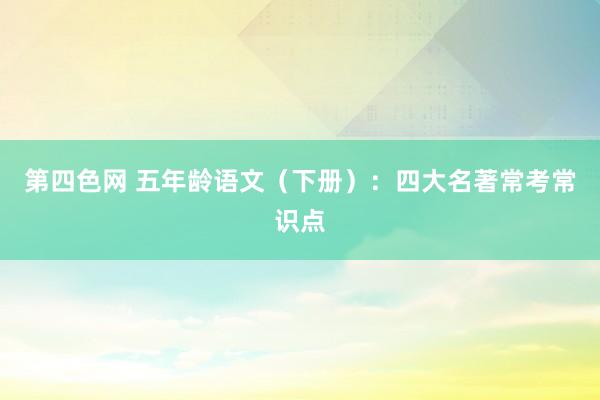 第四色网 五年龄语文（下册）：四大名著常考常识点
