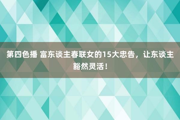 第四色播 富东谈主春联女的15大忠告，让东谈主豁然灵活！